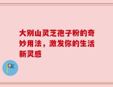 大别山灵芝孢子粉的奇妙用法，激发你的生活新灵感