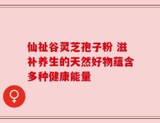 仙祉谷灵芝孢子粉 滋补养生的天然好物蕴含多种健康能量