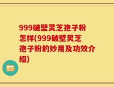 999破壁灵芝孢子粉怎样(999破壁灵芝孢子粉的妙用及功效介绍)