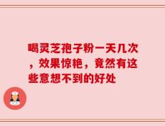 喝灵芝孢子粉一天几次，效果惊艳，竟然有这些意想不到的好处