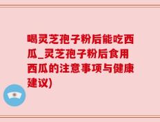 喝灵芝孢子粉后能吃西瓜_灵芝孢子粉后食用西瓜的注意事项与健康建议)