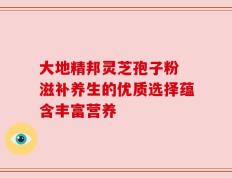 大地精邦灵芝孢子粉 滋补养生的优质选择蕴含丰富营养