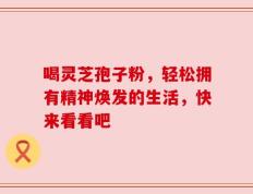 喝灵芝孢子粉，轻松拥有精神焕发的生活，快来看看吧