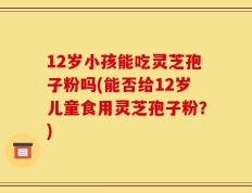 12岁小孩能吃灵芝孢子粉吗(能否给12岁儿童食用灵芝孢子粉？)