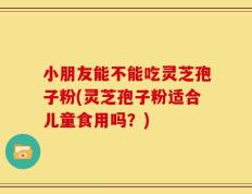 小朋友能不能吃灵芝孢子粉(灵芝孢子粉适合儿童食用吗？)