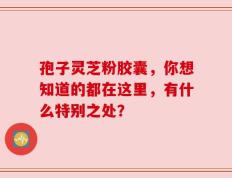 孢子灵芝粉胶囊，你想知道的都在这里，有什么特别之处？