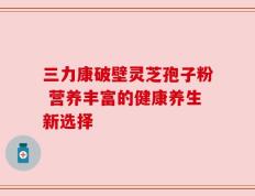 三力康破壁灵芝孢子粉 营养丰富的健康养生新选择