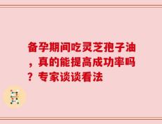 备孕期间吃灵芝孢子油，真的能提高成功率吗？专家谈谈看法