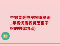 中农灵芝孢子粉哪里卖_寻找优质农灵芝孢子粉的购买地点)