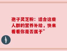 孢子灵芝粉：适合这些人群的营养补给，快来看看你是否属于”