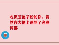 吃灵芝孢子粉的你，竟然在大便上遇到了这些惊喜