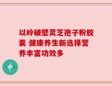 以岭破壁灵芝孢子粉胶囊 健康养生新选择营养丰富功效多