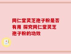 同仁堂灵芝孢子粉是否有用 探究同仁堂灵芝孢子粉的功效