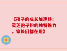 《孩子的成长加速器：灵芝孢子粉的独特魅力，家长们都在用》