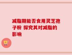 减脂期能否食用灵芝孢子粉 探究其对减脂的影响