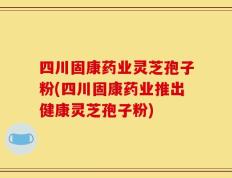 四川固康药业灵芝孢子粉(四川固康药业推出健康灵芝孢子粉)