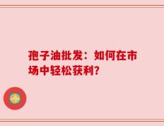 孢子油批发：如何在市场中轻松获利？