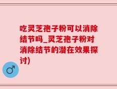 吃灵芝孢子粉可以消除结节吗_灵芝孢子粉对消除结节的潜在效果探讨)
