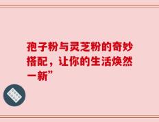 孢子粉与灵芝粉的奇妙搭配，让你的生活焕然一新”