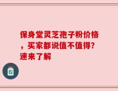 保身堂灵芝孢子粉价格，买家都说值不值得？速来了解