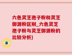 六色灵芝孢子粉和灵芝御源粉区别_六色灵芝孢子粉与灵芝御源粉的比较分析)