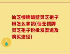 仙芝楼牌破壁灵芝孢子粉怎么拿货(仙芝楼牌灵芝孢子粉批发渠道及购买途径)