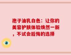孢子油乳白色：让你的美容护肤体验焕然一新，不试会后悔的选择