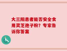大三阳患者能否安全食用灵芝孢子粉？专家告诉你答案