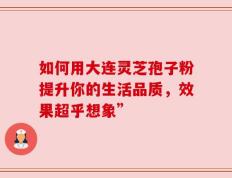 如何用大连灵芝孢子粉提升你的生活品质，效果超乎想象”