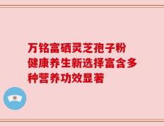 万铭富硒灵芝孢子粉 健康养生新选择富含多种营养功效显著