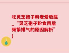 吃灵芝孢子粉老爱放屁_“灵芝孢子粉食用后频繁排气的原因解析”)