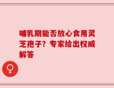 哺乳期能否放心食用灵芝孢子？专家给出权威解答