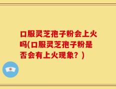 口服灵芝孢子粉会上火吗(口服灵芝孢子粉是否会有上火现象？)