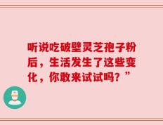听说吃破壁灵芝孢子粉后，生活发生了这些变化，你敢来试试吗？”