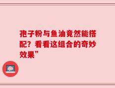 孢子粉与鱼油竟然能搭配？看看这组合的奇妙效果”