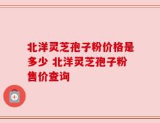 北洋灵芝孢子粉价格是多少 北洋灵芝孢子粉售价查询