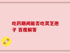 吃药期间能否吃灵芝孢子 百度解答