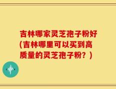 吉林哪家灵芝孢子粉好(吉林哪里可以买到高质量的灵芝孢子粉？)