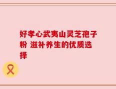 好孝心武夷山灵芝孢子粉 滋补养生的优质选择