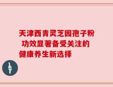 天津西青灵芝园孢子粉 功效显著备受关注的健康养生新选择