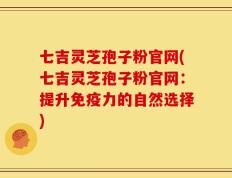七吉灵芝孢子粉官网(七吉灵芝孢子粉官网：提升免疫力的自然选择)