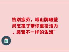 告别疲劳，峨山牌破壁灵芝孢子带你重拾活力，感受不一样的生活”