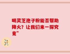 喝灵芝孢子粉能否帮助降火？让我们来一探究竟”