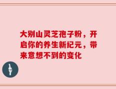 大别山灵芝孢子粉，开启你的养生新纪元，带来意想不到的变化
