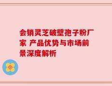 会销灵芝破壁孢子粉厂家 产品优势与市场前景深度解析