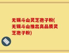 无锡斗山灵芝孢子粉(无锡斗山推出高品质灵芝孢子粉)