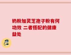 奶粉加灵芝孢子粉有何功效 二者搭配的健康益处