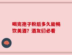 喝完孢子粉后多久能畅饮美酒？酒友们必看