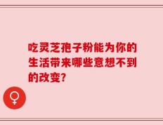 吃灵芝孢子粉能为你的生活带来哪些意想不到的改变？