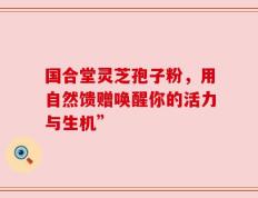 国合堂灵芝孢子粉，用自然馈赠唤醒你的活力与生机”